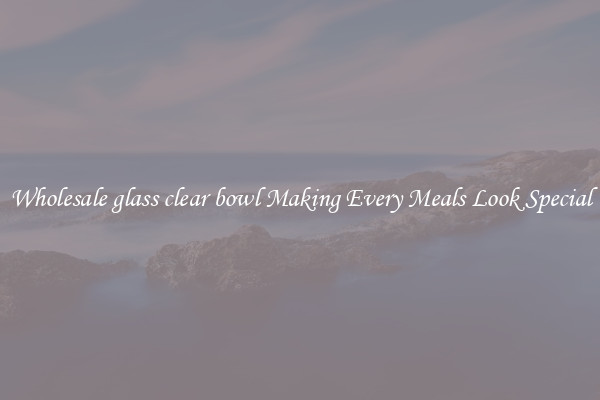 Wholesale glass clear bowl Making Every Meals Look Special