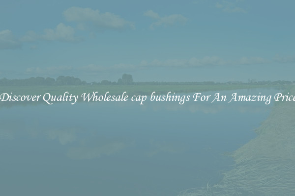 Discover Quality Wholesale cap bushings For An Amazing Price