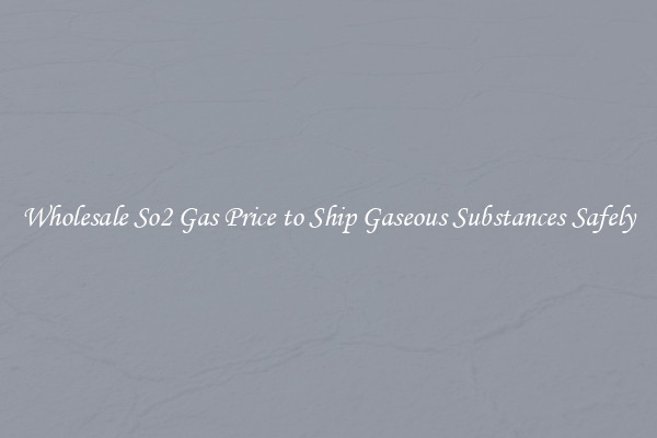 Wholesale So2 Gas Price to Ship Gaseous Substances Safely